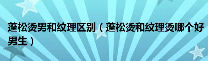 蓬松烫男和纹理区别（蓬松烫和纹理烫哪个好男生）