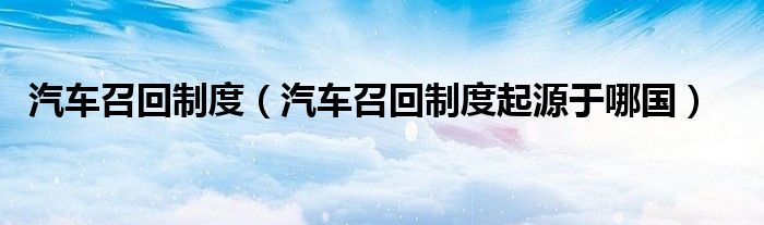 汽车召回制度（汽车召回制度起源于哪国）