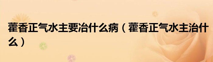 藿香正气水主要冶什么病（藿香正气水主治什么）