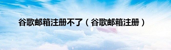 谷歌邮箱注册不了（谷歌邮箱注册）