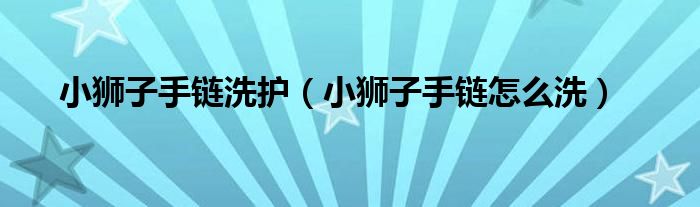 小狮子手链洗护（小狮子手链怎么洗）