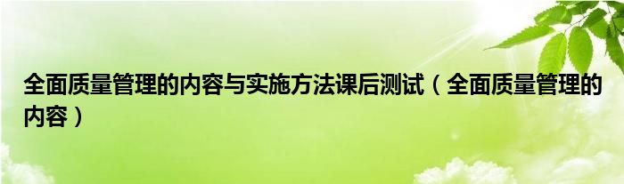 全面质量管理的内容与实施方法课后测试（全面质量管理的内容）
