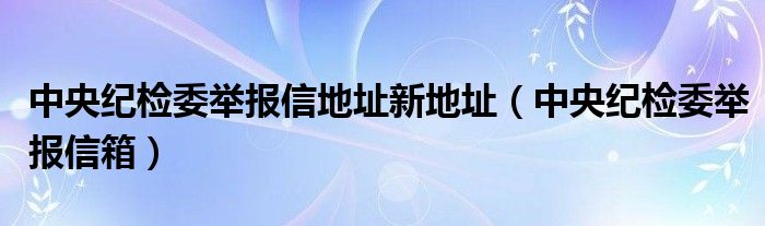 中央纪检委举报信地址新地址（中央纪检委举报信箱）