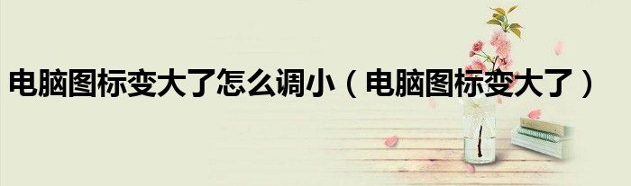 电脑图标变大了怎么调小（电脑图标变大了）