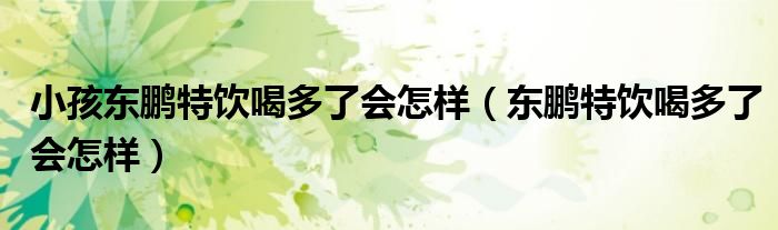 小孩东鹏特饮喝多了会怎样（东鹏特饮喝多了会怎样）