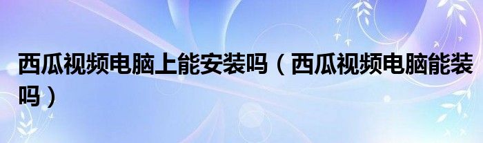 西瓜视频电脑上能安装吗（西瓜视频电脑能装吗）