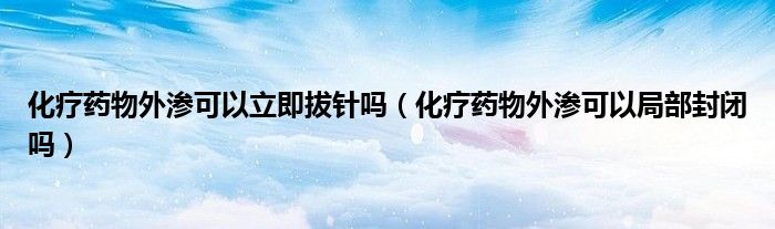 化疗药物外渗可以立即拔针吗（化疗药物外渗可以局部封闭吗）