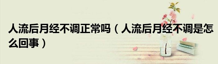 人流后月经不调正常吗（人流后月经不调是怎么回事）