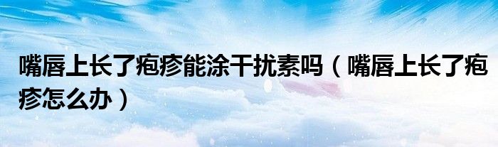 嘴唇上长了疱疹能涂干扰素吗（嘴唇上长了疱疹怎么办）