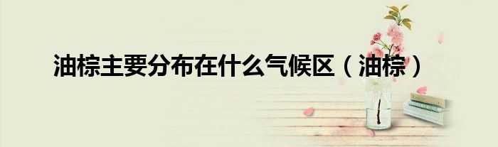 油棕主要分布在什么气候区（油棕）
