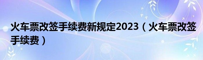 火车票改签手续费新规定2023（火车票改签手续费）