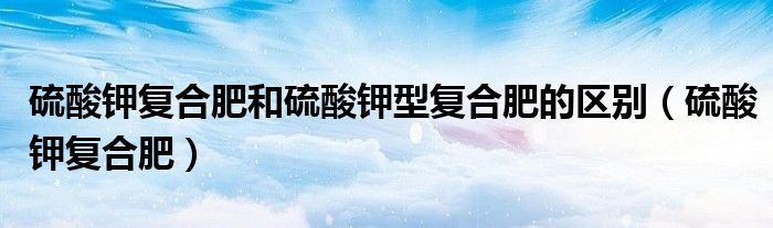 硫酸钾复合肥和硫酸钾型复合肥的区别（硫酸钾复合肥）