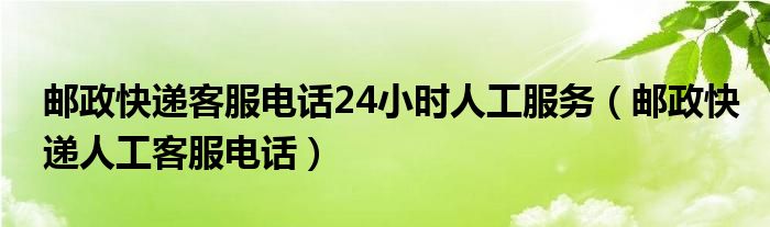邮政快递客服电话24小时人工服务（邮政快递人工客服电话）