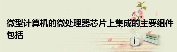 微型计算机的微处理器芯片上集成的主要组件包括